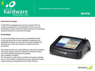 Economia de energia
O SB-8700 foi projetado para consumir apenas 20% da
energia necessária por um computador comum, pois seu
processador e placa mãe foram desenvolvidos com tecnologia
de gerenciamento do consumo de energia.
Versatilidade
O uso da tecnologia touch screen nos estabelecimentos
comerciais proporciona maior agilidade e segurança nas
operações de venda, uma vez que os ícones utilizados em
sistemas touch são mais intuitivos e rápidos de serem
acessados.
Seu design permite que o SB-8700 seja colocado em balcões
com pouco espaço, pode ser utilizado no frente de caixa e
como terminal de lançamentos de pedidos.
Sem ventilador (Fanless)
Por não possuir cooler interno, também não possui entradas
de ar, o que impede a entrada de pó, água, gordura e insetos,
proporcionando ao equipamento uma maior vida útil.
 