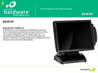 SB-9015F
DOIS EM UM E COMPLETO
O SB-9015F é o novo lançamento da Bematech criado para
tornar o atendimento aos clientes mais ágil e intuitivo. Unindo
em um único equipamento monitor touch screen de 15” e
computador com desempenho na medida certa para o seu
negócio, o SB-9015F é a opção ideal para ser utilizado no frente
de caixa e como terminal de lançamentos.
 