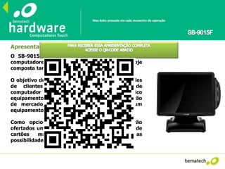 Apresentação
O SB-9015F é o novo integrante da família de
computadores touch screen da Bematech, hoje
composta também pelo SB-9090 e SB-8700.
O objetivo deste modelo é atender às necessidades
de clientes que desejam uma solução de
computador e monitor integrado em um único
equipamento, com form factor alinhado ao padrão
de mercado, mas que não necessitam de um
equipamento tão sofisticado como o SB-9090.
Como opcionais vendidos separadamente serão
ofertados um display de cliente VFD e um leitor de
cartões magnéticos (MSR), ampliando as
possibilidades de aplicação do equipamento.
 