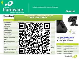 Especificações Técnicas
Site: www.bematech.com.br
 Manual do usuário
 Guia rápido do produto
 Drivers
Códigos Descrição
T02100010 SB9015F AIO D525 2GB
T02100020 SB9015F AIO D525 2GB COM POS
READY 7
T02100030 MODULO MSR SB9015F
T02100040 DISPLAY VFD SB9015F
Característica Descrição
Processador Intel® Atom™ D525 1.8GHz
Conjunto de
Instruções
64 bits
Chipset Intel® ICH8M
Memória RAM 2GB SO-DIMM DDR3 800MHz (suporta até 4GB, 2 slots)
Disco Rígido 320GB –SATA II (ou superior)
Placa de Vídeo Intel® Graphics Media Accelerator 3150
Sistema Operacional Windows® Embedded POSReady 7 (opcional)
Tela 15” TFT LCD, Resistiva 5 fios, 1024x768 pixels
Acessórios opcionais Display de Cliente VFD e Leitor de Cartões Magnéticos (MSR)
Interfaces 4x Seriais (3x DB-9 e 1x RJ-45), 6x USB, 1x PS/2, 1x Paralela
(opcional, com cabo), 1x VGA, 1x Ethernet (10/100/1000 Mbps)
Fonte Externa (120W), 100-240Vca~50-60Hz (automática) – Saída 24V/5ª
Características Físicas 348mm(A) x 329mm(C) x 213mm(L), 10kg
Itens da embalagem CD com drivers e Manual do Usuário, Guia Rápido de Referência,
cabo de força.
Portas USB
laterais de
fácil
acesso.
 