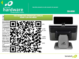Tela touch de alta precisão
Com 15” e resolução máxima de 1024x768, a tela do SB-9090 utiliza a
tecnologia capacitiva, oferecendo maior precisão e sensibilidade, suporte a
dois toques simultâneos e mais agilidade ao operador.
Desempenho e baixo consumo de energia
Processador Intel® Atom™ D525 de 1.80GHz, 2GB de RAM e consumo
máximo de 80W de energia.
Transparência nas vendas
O SB-9090 conta com duas opções de display de cliente: VFD e tela LCD
de 7”. Esses acessórios permitem que os consumidores acompanhem, em
tempo real, os valores que estão sendo lançados em sua compra,
tornando as transações mais transparentes.
Design moderno e robusto
Gabinete em alumínio altamente resistente e eficaz na dissipação de calor.
Além disso, o SB-9090 possui grau de proteção IP-65, à prova de poeira e
jatos d’água na tela.
Ergonomia
O operador pode posicionar o SB-9090 na posição mais confortável para
uso.
Organizador de cabos
Canaleta na base do equipamento permite que os cabos não fiquem
expostos, permitindo uma conexão mais eficiente e inteligente de
periféricos ao SB-9090.
 