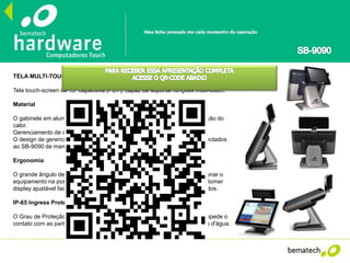 TELA MULTI-TOUCH
Tela touch-screen de 15" capacitiva (PCT), capaz de suportar funções multi-touch.
Material
O gabinete em alumínio altamente resistente garante uma eficiente eliminação do
calor.
Gerenciamento de cabos
O design de gerenciamento de cabos permite que os periféricos sejam conectados
ao SB-9090 de maneira mais eficiente e inteligente.
Ergonomia
O grande ângulo de ajuste de inclinação da tela permite ao operador posicionar o
equipamento na posição mais confortável para operação. Além disso, o customer
display ajustável facilita a visão dos clientes com relação aos valores cobrados.
IP-65 Ingress Protection (IP)
O Grau de Proteção IP-65 oferece proteção contra penetração de poeira, impede o
contato com as partes internas do equipamento e protege a tela contra jatos d'água.
 