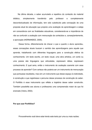 2



      Na última década, o saber acumulado e repetitivo do conteúdo de material

didático,   simplesmente    transferido   pelo   professor    e    completamente

descontextualizado de informação, tem sido substituído pela concepção de uma

proposta atual de educação que propicie uma avaliação da aprendizagem e esteja

em consonância com as finalidades educativas, considerando-se a importância de

não se confundir a avaliação com mensuração de conteúdos e, conseqüentemente,

a aprovação (HERNANDEZ, 2000).

       Dessa forma, diferentemente de checar o que e quanto o aluno aprendeu,

essas concepções atuais buscam o sentido das aprendizagens para aquele que

aprende, trabalhando com diferentes linguagens para a construção efetiva do

conhecimento. Um texto escrito, um texto visual, uma obra artística, um conto ou

uma poesia são linguagens que articuladas, expressam idéias, expressam

conhecimento. E qual seria, então o instrumento de avaliação coerente com esse

processo de aprender? Com certeza não poderia ser um instrumento de mensuração

que pontuasse resultados, mas sim um instrumento que desse espaço à criatividade,

à construção e que registrasse o percurso desse processo de construção do saber.

O Portfólio é esse instrumento que reflete a trajetória desse saber construído.

Também possibilita aos alunos e professores uma compreensão maior do que foi

ensinado (Vieira, 2002).




Por que usar Portfólios?




       Provavelmente você deve estar lendo este texto por uma ou mais razões:
 