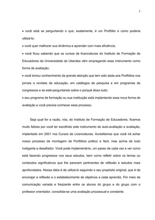 3




• você está se perguntando o que, exatamente, é um Portfólio e como poderia

utilizá-lo;

• você quer melhorar sua dinâmica e aprender com mais eficiência;

• você ficou sabendo que os cursos de licenciaturas do Instituto de Formação de

Educadores da Universidade de Uberaba vêm empregando esse instrumento como

forma de avaliação;

• você tomou conhecimento da grande atenção que tem sido dada aos Portfólios nos

jornais e revistas de educação, em catálogos de pesquisa e em programas de

congressos e se está perguntando sobre o porquê disso tudo;

• seu programa de formação ou sua instituição está implantando essa nova forma de

avaliação e você precisa conhecer esse processo.



      Seja qual for a razão, nós, do Instituto de Formação de Educadores, ficamos

muito felizes por você ter escolhido este instrumento de auto-avaliação e avaliação,

implantado em 2001 nos Cursos de Licenciaturas. Acreditamos que você irá achar

nosso processo de montagem de Portfólios prático e fácil, mas acima de tudo

instigante e desafiador. Você pode implementá-lo, um passo de cada vez e ver como

está fazendo progressos nos seus estudos, bem como refletir sobre os temas ou

conteúdos significativos que lhe parecem pertinentes de reflexão e estudos mais

aprofundados. Nossa idéia é de utilizá-lo seguindo o seu propósito original, que é de

encorajar a reflexão e o estabelecimento de objetivos a cada aprendiz. Por meio de

comunicação variada e freqüente entre os alunos do grupo e do grupo com o

professor orientador, consolida-se uma avaliação processual e constante.
 
