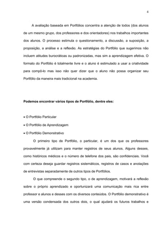 4



      A avaliação baseada em Portfólios concentra a atenção de todos (dos alunos

de um mesmo grupo, dos professores e dos orientadores) nos trabalhos importantes

dos alunos. O processo estimula o questionamento, a discussão, a suposição, a

proposição, a análise e a reflexão. As estratégias do Portfólio que sugerimos não

incluem atitudes burocráticas ou padronizadas, mas sim a aprendizagem efetiva. O

formato do Portfólio é totalmente livre e o aluno é estimulado a usar a criatividade

para compô-lo mas isso não quer dizer que o aluno não possa organizar seu

Portfólio da maneira mais tradicional na academia.




Podemos encontrar vários tipos de Portfólio, dentre eles:



• O Portfólio Particular

• O Portfólio de Aprendizagem

• O Portfólio Demonstrativo

       O primeiro tipo de Portfólio, o particular, é um dos que os professores

provavelmente já utilizam para manter registros de seus alunos. Alguns desses,

como históricos médicos e o número de telefone dos pais, são confidenciais. Você

com certeza deseja guardar registros sistemáticos, registros de casos e anotações

de entrevistas separadamente de outros tipos de Portfólios.

       O que compreende o segundo tipo, o de aprendizagem, motivará a reflexão

sobre o próprio aprendizado e oportunizará uma comunicação mais rica entre

professor e alunos e desses com os diversos conteúdos. O Portfólio demonstrativo é

uma versão condensada dos outros dois, o qual ajudará os futuros trabalhos e
 