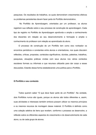 5



pesquisas. Os resultados de trabalhos, os quais demonstram crescimentos efetivos

ou problemas persistentes devem fazer parte do Portfólio demonstrativo.

      No Portfólio de Aprendizagem, orientados por um professor, os alunos

registram sua reflexão sobre o seu processo de construção de aprendizagem. Cada

tipo de registro no Portfólio de Aprendizagem aprofunda e amplia o conhecimento

dos discentes em relação ao seu desenvolvimento e formação e amplia o

conhecimento do professor com relação ao aprendizado do aluno.

     O processo de construção de um Portfólio tem como eixo norteador os

encontros periódicos e constantes entre alunos e orientadores, nos quais discutem

reflexões, críticas, propostas, conteúdos significativos, dúvidas, palestras, trabalhos,

pesquisas, situações práticas vividas com seus alunos nos vários contextos

escolares formais ou informais e que recursos utilizarão para dar corpo a essas

discussões. Estarão dessa forma estabelecendo uma política para o Portfólio.




O Portfólio e seu conteúdo




     Todos querem saber “O que deve fazer parte de um Portfólio”. Na verdade,

dois Portfólios nunca são iguais, porque os alunos são todos diferentes e, assim,

suas atividades e interesses também embora possam utilizar os mesmos princípios

e os mesmos recursos de montagem desse material. O Portfólio é definido como

uma coleção seletiva de itens que revelam, conforme o processo se desenvolve, a

reflexão sobre os diferentes aspectos do crescimento e do desenvolvimento de cada

aluno, ou de cada grupo de alunos.
 