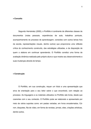 6




• Conceito




      Segundo Hernández (2000), o Portfólio é continente de diferentes classes de

documentos       (notas   pessoais,   experiências   de    aula,   trabalhos   pontuais,

acompanhamento do processo de aprendizagem, conexões com outros temas fora

da escola, representações visuais, dentre outros) que proporciona uma reflexão

crítica do conhecimento construído, das estratégias utilizadas, e da disposição de

quem o elabora em continuar aprendendo. O Portfólio constitui uma forma de

avaliação dinâmica realizada pelo próprio aluno e que mostra seu desenvolvimento e

suas mudanças através do tempo.




• Construção




      O Portfólio, em sua construção, requer um título e uma apresentação que

sirva de orientação para o seu leitor sobre o que encontrará, com relação ao

processo. As linguagens e os materiais utilizados no Portfólio são livres, desde que

coerentes com o seu conteúdo. O Portfólio pode ser elaborado e apresentado por

meio de vários suportes como: em pastas variadas, em livros encadernados, Cd-

rom, disquetes, fita de vídeo, em forma de revistas, jornais, sites, criações artísticas,

dentre outros.
 