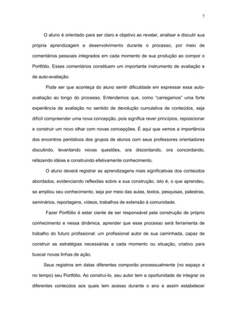 7



     O aluno é orientado para ser claro e objetivo ao revelar, analisar e discutir sua

própria aprendizagem e desenvolvimento durante o processo, por meio de

comentários pessoais integrados em cada momento de sua produção ao compor o

Portfólio. Esses comentários constituem um importante instrumento de avaliação e

de auto-avaliação.

      Pode ser que aconteça do aluno sentir dificuldade em expressar essa auto-

avaliação ao longo do processo. Entendemos que, como “carregamos” uma forte

experiência de avaliação no sentido de devolução cumulativa de conteúdos, seja

difícil compreender uma nova concepção, pois significa rever princípios, reposicionar

e construir um novo olhar com novas concepções. É aqui que vemos a importância

dos encontros periódicos dos grupos de alunos com seus professores orientadores

discutindo, levantando novas questões, ora discordando, ora concordando,

refazendo idéias e construindo efetivamente conhecimento.

      O aluno deverá registrar as aprendizagens mais significativas dos conteúdos

abordados, evidenciando reflexões sobre a sua construção, isto é, o que aprendeu,

se ampliou seu conhecimento, seja por meio das aulas, textos, pesquisas, palestras,

seminários, reportagens, vídeos, trabalhos de extensão à comunidade.

      Fazer Portfólio é estar ciente de ser responsável pela construção de próprio

conhecimento e nessa dinâmica, aprender que esse processo será ferramenta de

trabalho do futuro profissional: um profissional autor de sua caminhada, capaz de

construir as estratégias necessárias a cada momento ou situação, criativo para

buscar novas linhas de ação.

     Seus registros em datas diferentes comporão processualmente (no espaço e

no tempo) seu Portfólio. Ao construí-lo, seu autor tem a oportunidade de integrar os

diferentes conteúdos aos quais tem acesso durante o ano e assim estabelecer
 