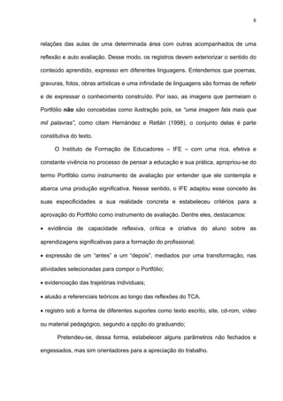 8



relações das aulas de uma determinada área com outras acompanhados de uma

reflexão e auto avaliação. Desse modo, os registros devem exteriorizar o sentido do

conteúdo aprendido, expresso em diferentes linguagens. Entendemos que poemas,

gravuras, fotos, obras artísticas e uma infinidade de linguagens são formas de refletir

e de expressar o conhecimento construído. Por isso, as imagens que permeiam o

Portfólio não são concebidas como ilustração pois, se “uma imagem fala mais que

mil palavras”, como citam Hernández e Retlán (1998), o conjunto delas é parte

constitutiva do texto.

      O Instituto de Formação de Educadores – IFE – com uma rica, efetiva e

constante vivência no processo de pensar a educação e sua prática, apropriou-se do

termo Portfólio como instrumento de avaliação por entender que ele contempla e

abarca uma produção significativa. Nesse sentido, o IFE adaptou esse conceito às

suas especificidades a sua realidade concreta e estabeleceu critérios para a

aprovação do Portfólio como instrumento de avaliação. Dentre eles, destacamos:

• evidência de capacidade reflexiva, crítica e criativa do aluno sobre as

aprendizagens significativas para a formação do profissional;

• expressão de um “antes” e um “depois”, mediados por uma transformação, nas

atividades selecionadas para compor o Portfólio;

• evidenciação das trajetórias individuais;

• alusão a referenciais teóricos ao longo das reflexões do TCA.

• registro sob a forma de diferentes suportes como texto escrito, site, cd-rom, vídeo

ou material pedagógico, segundo a opção do graduando;

       Pretendeu-se, dessa forma, estabelecer alguns parâmetros não fechados e

engessados, mas sim orientadores para a apreciação do trabalho.
 
