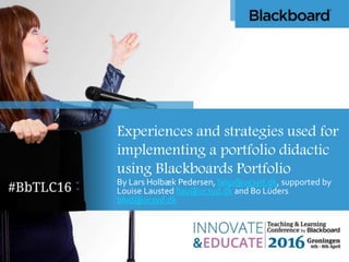 Experiences and strategies used for
implementing a portfolio didactic
using Blackboards Portfolio
By Lars Holbæk Pedersen, lahp@ucsyd.dk, supported by
Louise Lausted llau@ucsyd.dk and Bo Lüders
blud@ucsyd.dk
 