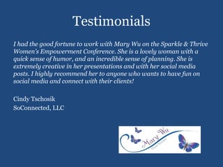 Testimonials
I had the good fortune to work with Mary Wu on the Sparkle & Thrive
Women's Empowerment Conference. She is a lovely woman with a
quick sense of humor, and an incredible sense of planning. She is
extremely creative in her presentations and with her social media
posts. I highly recommend her to anyone who wants to have fun on
social media and connect with their clients!
Cindy Tschosik
SoConnected, LLC
 