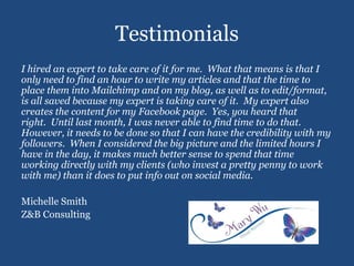 Testimonials
I hired an expert to take care of it for me. What that means is that I
only need to find an hour to write my articles and that the time to
place them into Mailchimp and on my blog, as well as to edit/format,
is all saved because my expert is taking care of it. My expert also
creates the content for my Facebook page. Yes, you heard that
right. Until last month, I was never able to find time to do that.
However, it needs to be done so that I can have the credibility with my
followers. When I considered the big picture and the limited hours I
have in the day, it makes much better sense to spend that time
working directly with my clients (who invest a pretty penny to work
with me) than it does to put info out on social media.
Michelle Smith
Z&B Consulting
 