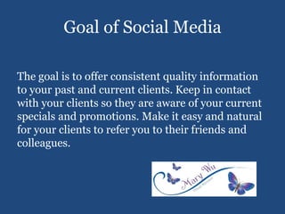 Goal of Social Media
The goal is to offer consistent quality information
to your past and current clients. Keep in contact
with your clients so they are aware of your current
specials and promotions. Make it easy and natural
for your clients to refer you to their friends and
colleagues.
 