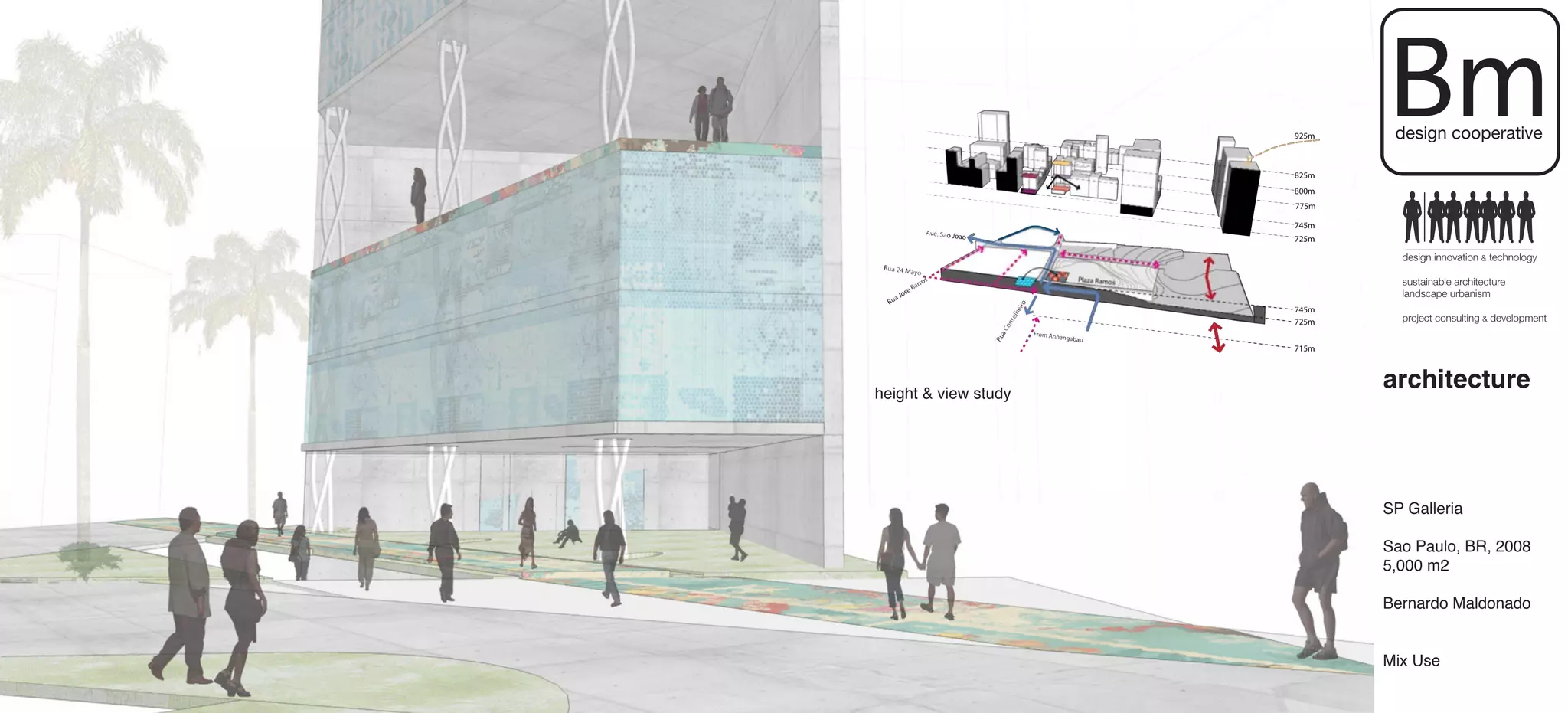 Bm
                       design cooperative




                        design innovation & technology

                        sustainable architecture
                        landscape urbanism

                        project consulting & development




height & view study
                      architecture



                      SP Galleria

                      Sao Paulo, BR, 2008
                      5,000 m2

                      Bernardo Maldonado


                      Mix Use
 