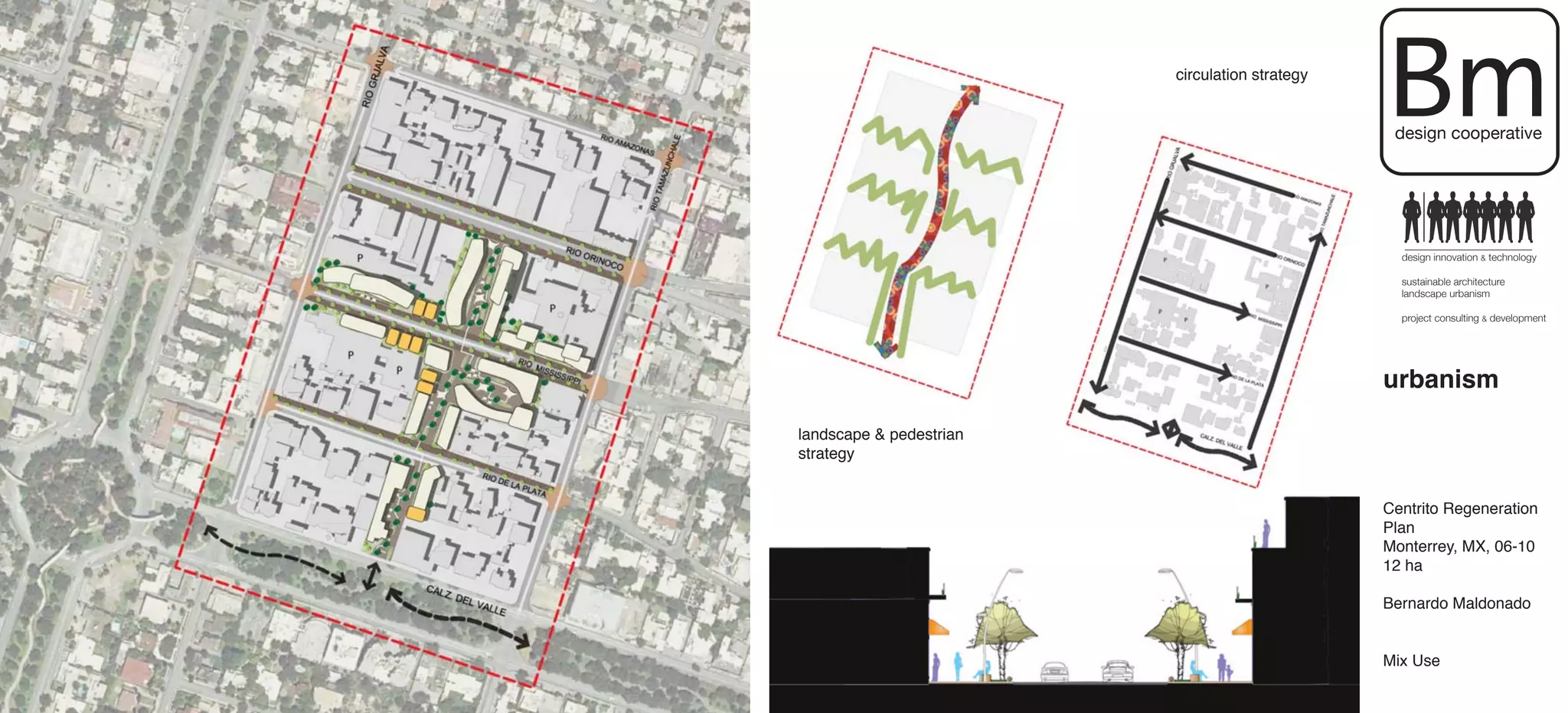 circulation strategy

                                                Bm
                                                 design cooperative




                                                  design innovation & technology

                                                  sustainable architecture
                                                  landscape urbanism

                                                  project consulting & development




                                                urbanism

landscape & pedestrian
strategy


                                                Centrito Regeneration
                                                Plan
                                                Monterrey, MX, 06-10
                                                12 ha

                                                Bernardo Maldonado


                                                Mix Use
 