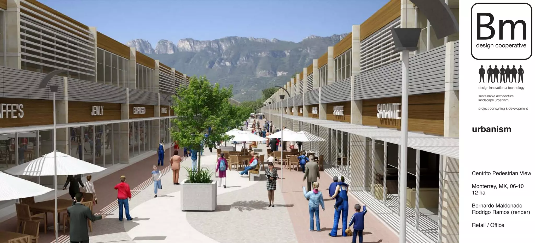 Bm
 design cooperative




   design innovation & technology

   sustainable architecture
   landscape urbanism

   project consulting & development




urbanism



Centrito Pedestrian View

Monterrey, MX, 06-10
12 ha

Bernardo Maldonado
Rodrigo Ramos (render)

Retail / Office
 
