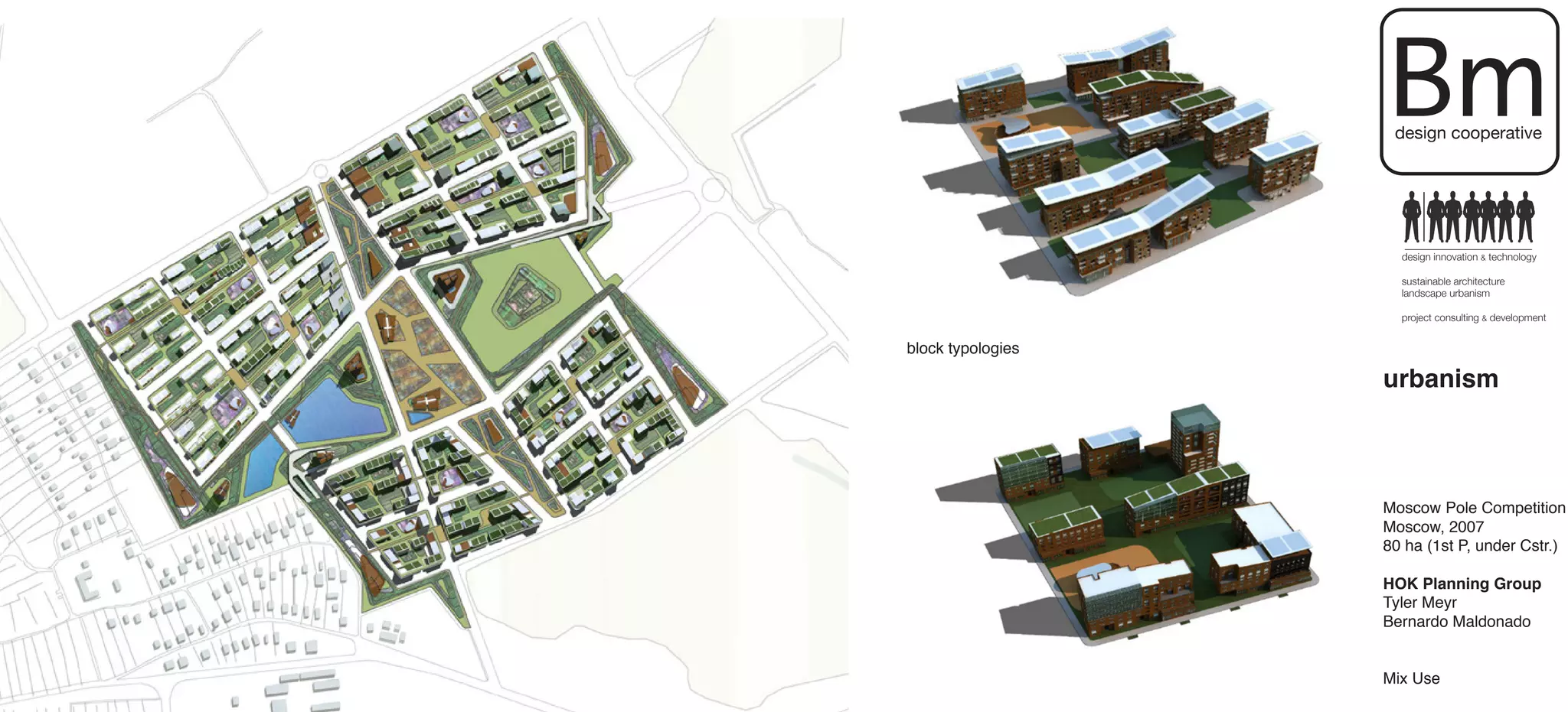 Bm
                    design cooperative




                     design innovation & technology

                     sustainable architecture
                     landscape urbanism

                     project consulting & development


block typologies

                   urbanism



                   Moscow Pole Competition
                   Moscow, 2007
                   80 ha (1st P, under Cstr.)

                   HOK Planning Group
                   Tyler Meyr
                   Bernardo Maldonado


                   Mix Use
 