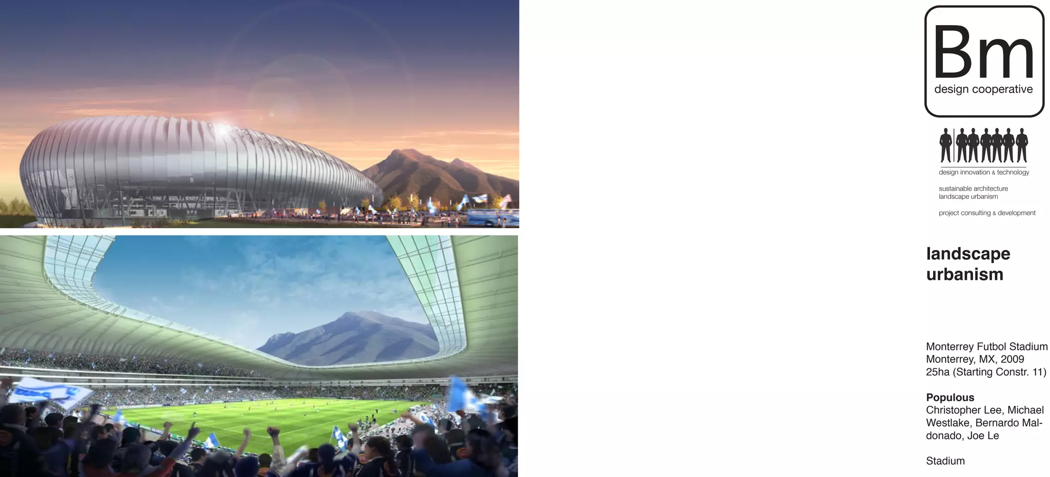 Bm
 design cooperative




  design innovation & technology

  sustainable architecture
  landscape urbanism

  project consulting & development




landscape
urbanism



Monterrey Futbol Stadium
Monterrey, MX, 2009
25ha (Starting Constr. 11)

Populous
Christopher Lee, Michael
Westlake, Bernardo Mal-
donado, Joe Le

Stadium
 