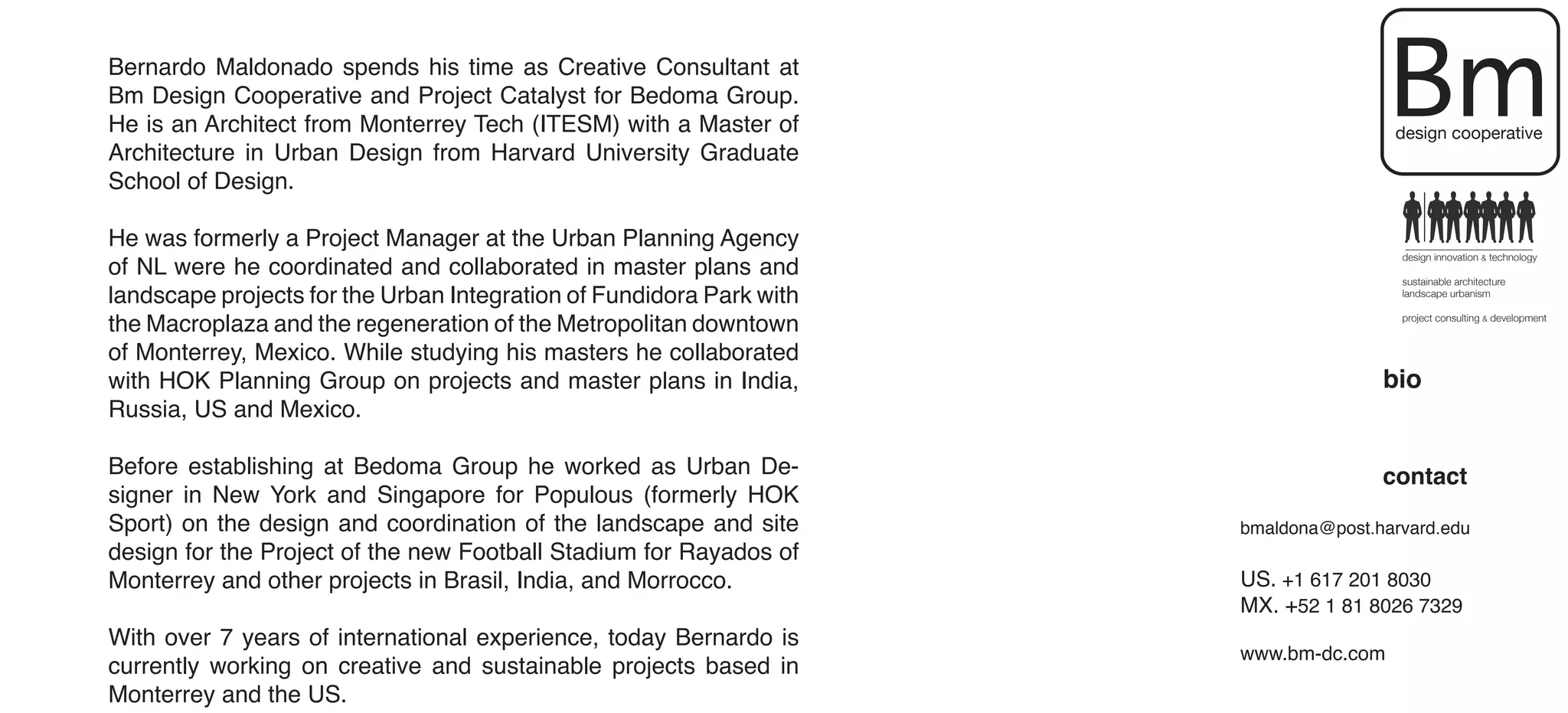 Bernardo Maldonado spends his time as Creative Consultant at
Bm Design Cooperative and Project Catalyst for Bedoma Group.
He is an Architect from Monterrey Tech (ITESM) with a Master of
Architecture in Urban Design from Harvard University Graduate
                                                                                      Bm
                                                                                      design cooperative

School of Design.

He was formerly a Project Manager at the Urban Planning Agency
of NL were he coordinated and collaborated in master plans and
                                                                                       design innovation & technology

                                                                                       sustainable architecture
landscape projects for the Urban Integration of Fundidora Park with                    landscape urbanism


the Macroplaza and the regeneration of the Metropolitan downtown                       project consulting & development


of Monterrey, Mexico. While studying his masters he collaborated
with HOK Planning Group on projects and master plans in India,                       bio
Russia, US and Mexico.

Before establishing at Bedoma Group he worked as Urban De-                           contact
signer in New York and Singapore for Populous (formerly HOK
Sport) on the design and coordination of the landscape and site       bmaldona@post.harvard.edu
design for the Project of the new Football Stadium for Rayados of
Monterrey and other projects in Brasil, India, and Morrocco.          US. +1 617 201 8030
                                                                      MX. +52 1 81 8026 7329
With over 7 years of international experience, today Bernardo is
                                                                      www.bm-dc.com
currently working on creative and sustainable projects based in
Monterrey and the US.
 