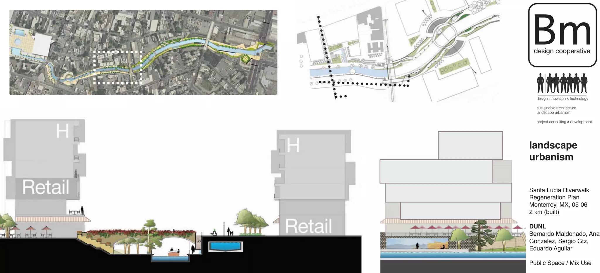 Bm
 design cooperative




  design innovation & technology

  sustainable architecture
  landscape urbanism

  project consulting & development




landscape
urbanism


Santa Lucia Riverwalk
Regeneration Plan
Monterrey, MX, 05-06
2 km (built)

DUNL
Bernardo Maldonado, Ana
Gonzalez, Sergio Gtz,
Eduardo Aguilar

Public Space / Mix Use
 