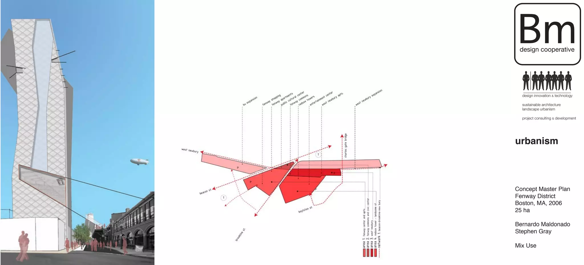 Bm
 design cooperative




  design innovation & technology

  sustainable architecture
  landscape urbanism

  project consulting & development




urbanism



Concept Master Plan
Fenway District
Boston, MA, 2006
25 ha

Bernardo Maldonado
Stephen Gray

Mix Use
 
