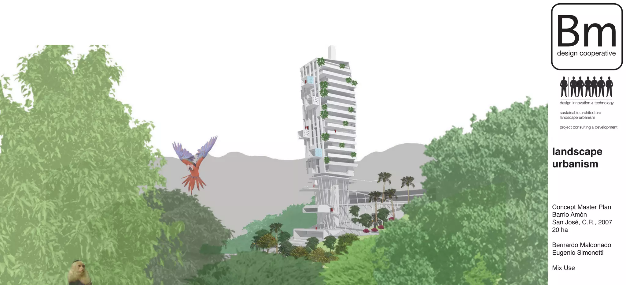 Bm
 design cooperative




  design innovation & technology

  sustainable architecture
  landscape urbanism

  project consulting & development




landscape
urbanism



Concept Master Plan
Barrio Amón
San José, C.R., 2007
20 ha

Bernardo Maldonado
Eugenio Simonetti

Mix Use
 