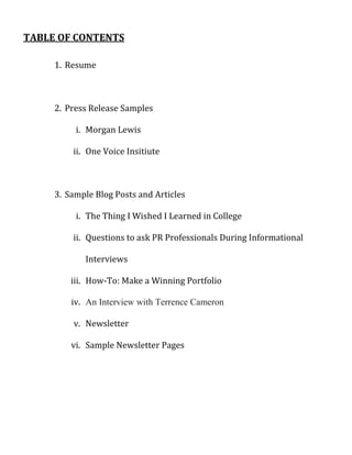 TABLE OF CONTENTS

     1. Resume



     2. Press Release Samples

          i. Morgan Lewis

         ii. One Voice Insitiute



     3. Sample Blog Posts and Articles

          i. The Thing I Wished I Learned in College

         ii. Questions to ask PR Professionals During Informational

            Interviews

         iii. How-To: Make a Winning Portfolio

         iv. An Interview with Terrence Cameron

         v. Newsletter

         vi. Sample Newsletter Pages
 