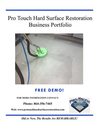 Old or New, The Results Are REMARKABLE!
FREE DEMO!
FOR MORE INFORMATION CONTACT:
Phone: 864-356-7465
Web: www.protouchhardsurfacerestoration.com
Pro Touch Hard Surface Restoration
Business Portfolio
 