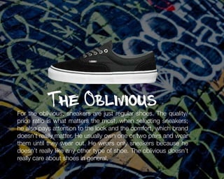 The Oblivious

For the oblivious, sneakers are just regular shoes. The quality/
price ratio is what matters the most, when selecting sneakers;
he also pays attention to the look and the comfort, which brand
doesn’t really matter. He usually own one or two pairs and wear
them until they wear out. He wears only sneakers because he
doesn’t really like any other type of shoe. The oblivious doesn’t
really care about shoes in general.

 