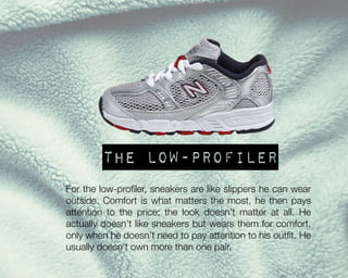 The low-profiler
For the low-profiler, sneakers are like slippers he can wear
outside. Comfort is what matters the most, he then pays
attention to the price; the look doesn’t matter at all. He
actually doesn’t like sneakers but wears them for comfort,
only when he doesn’t need to pay attention to his outfit. He
usually doesn’t own more than one pair.

 