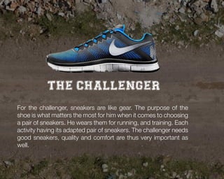 The challenger
For the challenger, sneakers are like gear. The purpose of the
shoe is what matters the most for him when it comes to choosing
a pair of sneakers. He wears them for running, and training. Each
activity having its adapted pair of sneakers. The challenger needs
good sneakers, quality and comfort are thus very important as
well.

 