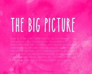 The Big Picture
Essie is a nail polish brand founded by the American Essie
Weingarten in 1981. L’Oreal took over the company in 2010. The
brand offers more than 300 colors, effect topcoats and nail care
polishes among with other manicure products. Essie opened a
Nail Salon in New York in 2012. While the brand doesn’t have it’s
own retail store, you can find their products on their website and
in any Walgreen, Macy’s, Sephora, etc. The only problem with
those stores is the scarcity of Essie products in their stocks.

 