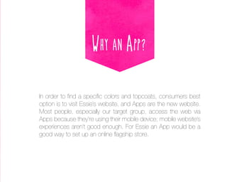 Why an App?
In order to find a specific colors and topcoats, consumers best
option is to visit Essie’s website, and Apps are the new website.
Most people, especially our target group, access the web via
Apps because they’re using their mobile device; mobile website’s
experiences aren’t good enough. For Essie an App would be a
good way to set up an online flagship store.

 