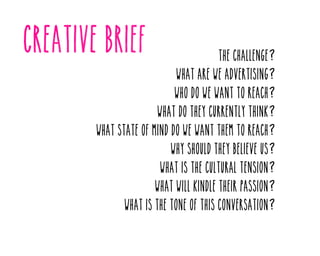 The challenge?

What are we advertising?

Who do we want to reach?

What do they currently think?

What state of mind do we want them to reach?
Why should they believe us?

What is the cultural tension?

What will kindle their passion?

What is the tone of this conversation?

 
