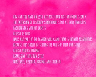 How can you make an Essie app more than just an online store?

The extension of customer’ s individual style at their fingertips

Fashionistas without label's
Classic is good
Nails are part of the fashion world, and there’ s infinite possibilities
Because they should be setting the rules of their own style
Classic versus original
Expressing their own style
Neat, well designed, original and colorful

 