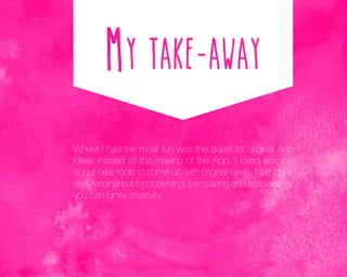 Where I had the most fun was the quest for original App
ideas instead of the making of the App. I loved learning
about new tools to come up with original ideas. Nothing is
really original but by observing, comparing and associating,
you can ignite creativity.

 