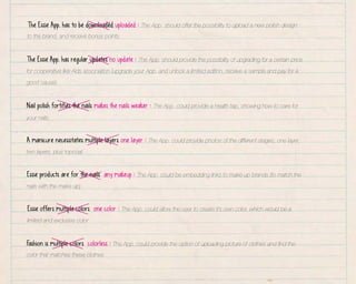 The Essie App. has to be downloaded uploaded : The App. should offer the possibility to upload a new polish design
to the brand, and receive bonus points.
The Essie App. has regular updates no update : The App. should provide the possibility of upgrading for a certain price
for cooperative like Aids association (upgrade your App. and unlock a limited edition, receive a sample and pay for a
good cause).
Nail polish fortifies the nails makes the nails weaker : The App. could provide a health tap, showing how to care for
your nails.
A manicure necessitates multiple layers one layer : The App. could provide photos of the different stages, one layer,
two layers, plus topcoat.
Essie products are for the nails any makeup : The App. could be embedding links to make up brands (to match the
nails with the make up).
Essie offers multiple colors one color : The App. could allow the user to create it’s own color, which would be a
limited and exclusive color.
F
ashion is multiple colors colorless : The App. could provide the option of uploading picture of clothes and find the
color that matches these clothes.

 