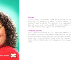 Strategy
In a world cluttered by advertising, people are tired of hearing about
the importance of a healthy oral hygiene; they already know all the
benefits of having fresh breath. They don’t want to be harassed so
these ads have to be light and funny. With that in mind, I just want to
make them smile and share a good moment with the brand.
Campaign solution
The product comes to resolve a conflict between the graphics and
the headlines, giving the ads an underlying sexual undertone. It works
as a catharsis for the viewer, who barely even captures it conscientiously. To put it simply, use Altoids and you’ll get laid. This message is
implied with humor; it permits the viewer to laugh about it and releases
tension.

 