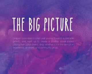 The Big Picture
Unilever committed to a ten-year journey towards sustainable
growth, and want us to create a positive social impact
utilizing their Lipton brand. aing, whether it is in the form of an
experience, an event, or a community group.

 