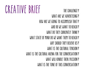 The challenge?
What are we advertising?
How are we going to accomplish that?
Who do we want to reach?
What do they currently think?
What state of mind do we want them to reach?
Why should they believe us?
What is the cultural tension?
What is the cultural arena for the conversation?
What will kindle their passion?
What is the tone of this conversation?

 