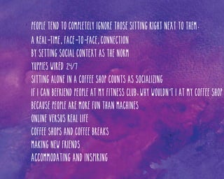 People tend to completely ignore those sitting right next to them.
A real-time, face-to-face, connection
By setting social context as the norm
Yuppies wired 24/7
Sitting alone in a coffee shop counts as socializing
If I can befriend people at my fitness club, why wouldn’t I at my coffee shop
Because people are more fun than machines
Online versus real life
Coffee shops and coffee breaks
Making new friends

Accommodating and inspiring

 