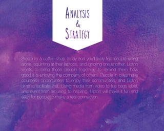 Step into a coffee shop today and you’ll likely find people sitting
alone, squinting at their laptops, and ignoring one another. Lipton
wants to bring these people together, to remind them how
good it is enjoying the company of others. People in cities have
countless opportunities to enjoy their communities, and Lipton
aims to facilitate that. Using media from video to tea bags label,
and event from amusing to inspiring, Lipton will make it fun and
easy for people to make a real connection.

 