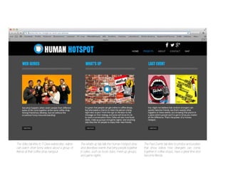 The Video tab links to T-Crew webisodes: visitors
can watch short funny videos about a group of
friends at their coffee shop hangout.

The what’s up tab tells the Human Hotspot story
and describes events that bring people together
in cafes, such as book clubs, meet-up groups,
and game nights.

The Past Events tab links to photos and posters
that show visitors how strangers can come
together in coffee shops, have a great time and
become friends.

 