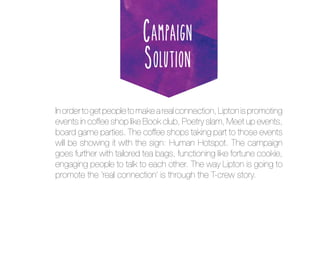 Campaign
Solution
In order to get people to make a real connection, Lipton is promoting
events in coffee shop like Book club, Poetry slam, Meet up events,
board game parties. The coffee shops taking part to those events
will be showing it with the sign: Human Hotspot. The campaign
goes further with tailored tea bags, functioning like fortune cookie,
engaging people to talk to each other. The way Lipton is going to
promote the ‘real connection’ is through the T-crew story.

 