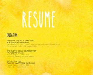RESUME
Education
MASTER OF FINE ART IN ADVERTISING
ACADEMY OF ART UNIVERSITY
San Francisco, CA	 2012 - Present (expected date of graduation December 2014)
Emphasis in Account Planning/ Creative Strategy
BACHELOR OF SOCIAL COMMUNICATION
HAUTE ECOLE GALILEE
Brussels, Belgium	
2009 - 2012
Emphasis in Advertising and Public Relations
BACHELOR OF LAW
FACULTES UNIVERSITAIRE SAINT LOUIS
Brussels, Belgium	
2006 - 2008
Dropped after the second year

 