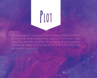 The story is about 7 people who seem to have nothing in common,
yet they’re all friends because they hang out at the same coffee
shop. The short film will be an introduction to all the characters,
and the web series will show bits of their time in the coffee shop
with a sitcom-type humor.

 