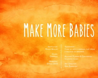 Make more babies
Instructor:
Roger Muller
Class:

Campaign
Semester:
Spring 2013

Assignment:
Come up with a campaign that opens
a dialogue on birthrate

Account Planner & Copywriter:
Valentine Coget
Art Director:
Niaz Ziabakhsh

 