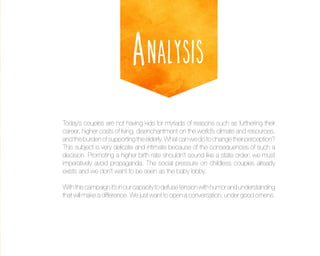 Analysis
Today’s couples are not having kids for myriads of reasons such as furthering their
career, higher costs of living, disenchantment on the world’s climate and resources,
and the burden of supporting the elderly. What can we do to change their perception?
This subject is very delicate and intimate because of the consequences of such a
decision. Promoting a higher birth rate shouldn’t sound like a state order; we must
imperatively avoid propaganda. The social pressure on childless couples already
exists and we don’t want to be seen as the baby lobby.
With this campaign it’s in our capacity to defuse tension with humor and understanding
that will make a difference. We just want to open a conversation, under good omens.

 