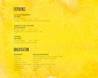 Experience
ACCOUNT ASSISTANT
SO NICE
Brussels, Belgium	
20011 - 2012
Assisting an Account Planner senior in his everyday work
ANIMATOR FOR CHILDREN
ACTION SPORT
Brussels, Belgium	
2009 - 2010
Organizing and supervising activities for kids
CASHIER
GB QUICK
Brussels, Belgium	
2007 - 2008
Assisting customers with their order

Qualification
STRENGTH
Curious
Empathetic
Meticulous
Metaphoric Thinker
Understands higher stakes
Entrepreneurial
Solution Finder
Inspired

SKILLS & INTERESTS
Adobe (Photoshop, InDesign, Illustrator, Flash)
Microsoft (Word, Excel, PowerPoint)
Final Cut Pro
Keynote
Language (English, French, Dutch)
Photography
Cooking
Travel

 