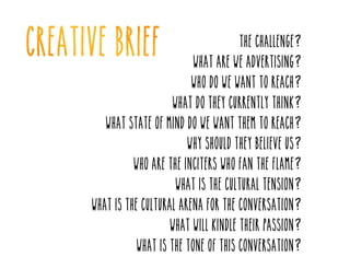 The challenge?

What are we advertising?

Who do we want to reach?

What do they currently think?

What state of mind do we want them to reach?
Why should they believe us?

Who are the inciters who fan the flame?
What is the cultural tension?

What is the cultural arena for the conversation?
What will kindle their passion?

What is the tone of this conversation?

 